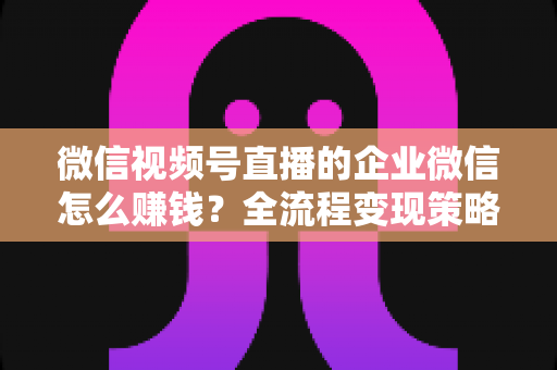 微信视频号直播的企业微信怎么赚钱？全流程变现策略与实战指南