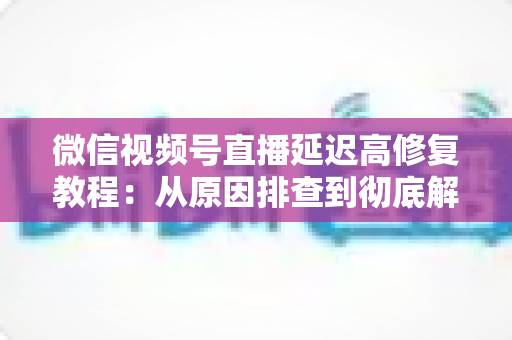 微信视频号直播延迟高修复教程：从原因排查到彻底解决的完整实战方案