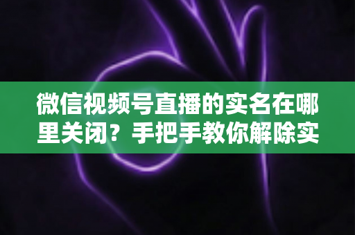 微信视频号直播的实名在哪里关闭？手把手教你解除实名认证的完整方法与注意事项
