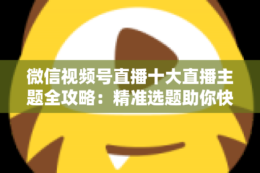 微信视频号直播十大直播主题全攻略:精准选题助你快速涨粉变现的实战指南 微信视频号直播十大直播主题全攻略:精准选题助你快速涨粉变现的实战指南