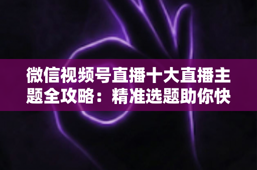 微信视频号直播十大直播主题全攻略：精准选题助你快速涨粉变现的实战指南