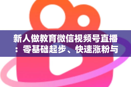 新人做教育微信视频号直播：零基础起步、快速涨粉与变现的完整实战指南