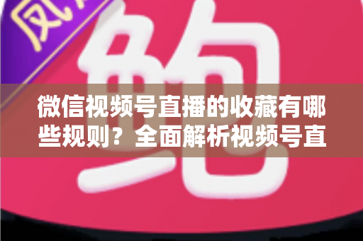 微信视频号直播的收藏有哪些规则？全面解析视频号直播收藏机制、操作步骤与实用技巧
