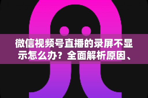微信视频号直播的录屏不显示怎么办?全面解析原因、解决方案与录屏实用技巧 微信视频号直播的录屏不显示怎么办?全面解析原因、解决方案与录屏实用技巧