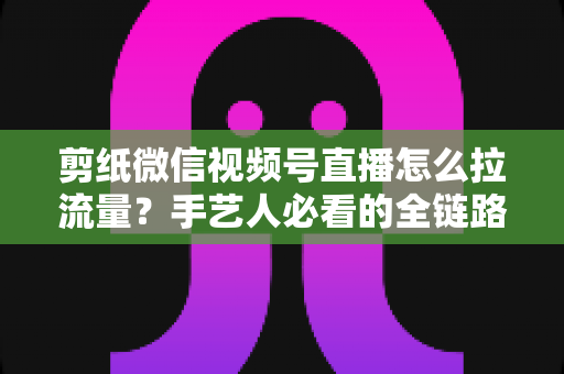 剪纸微信视频号直播怎么拉流量?手艺人必看的全链路引流实战指南 剪纸微信视频号直播怎么拉流量?手艺人必看的全链路引流实战指南
