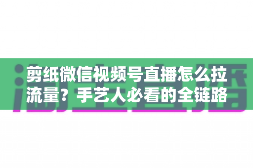 剪纸微信视频号直播怎么拉流量？手艺人必看的全链路引流实战指南