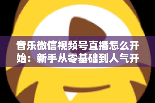 音乐微信视频号直播怎么开始：新手从零基础到人气开播的完整实战指南