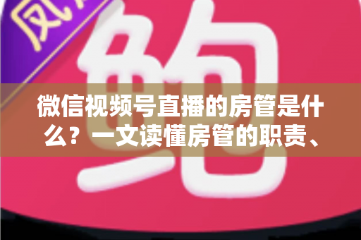 微信视频号直播的房管是什么？一文读懂房管的职责、权限与设置方法