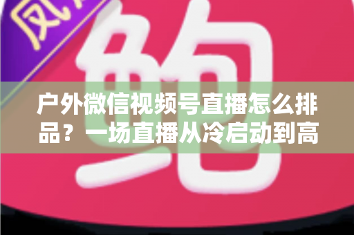 户外微信视频号直播怎么排品?一场直播从冷启动到高转化的实战排品指南 户外微信视频号直播怎么排品?一场直播从冷启动到高转化的实战排品指南