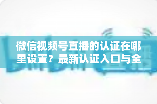 微信视频号直播的认证在哪里设置?最新认证入口与全流程操作指南详解 微信视频号直播的认证在哪里设置?最新认证入口与全流程操作指南详解