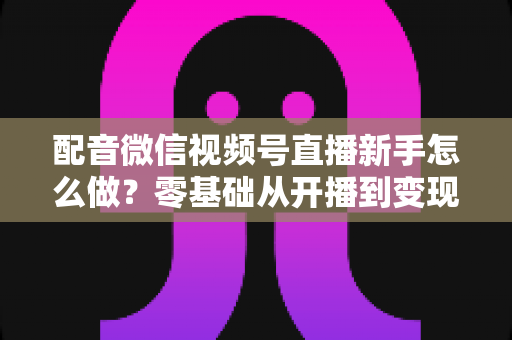 配音微信视频号直播新手怎么做？零基础从开播到变现的完整实战指南