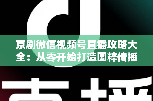 京剧微信视频号直播攻略大全:从零开始打造国粹传播新舞台 京剧微信视频号直播攻略大全:从零开始打造国粹传播新舞台