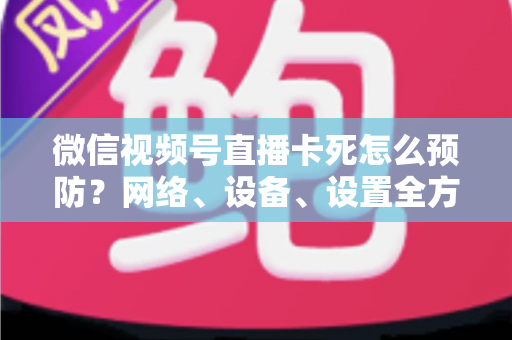 微信视频号直播卡死怎么预防？网络、设备、设置全方位防卡实战指南