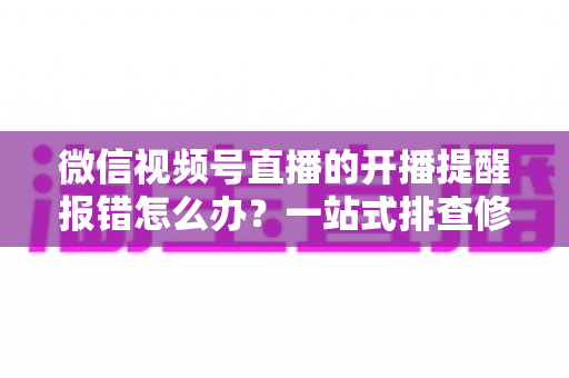 微信视频号直播的开播提醒报错怎么办？一站式排查修复攻略，助你不错过任何精彩直播