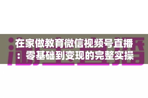 在家做教育微信视频号直播:零基础到变现的完整实操指南 在家做教育微信视频号直播:零基础到变现的完整实操指南