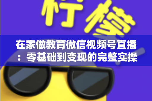 在家做教育微信视频号直播:零基础到变现的完整实操指南 在家做教育微信视频号直播:零基础到变现的完整实操指南