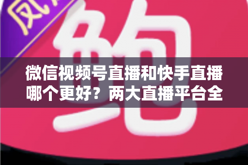 微信视频号直播和快手直播哪个更好？两大直播平台全方位深度对比与选择指南