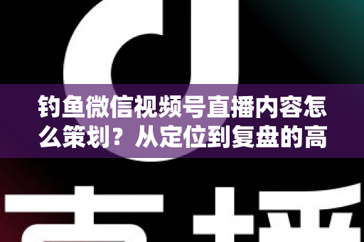 钓鱼微信视频号直播内容怎么策划？从定位到复盘的高人气垂钓直播间运营全攻略