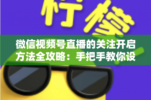 微信视频号直播的关注开启方法全攻略：手把手教你设置关注提醒，轻松不错过每一场精彩直播