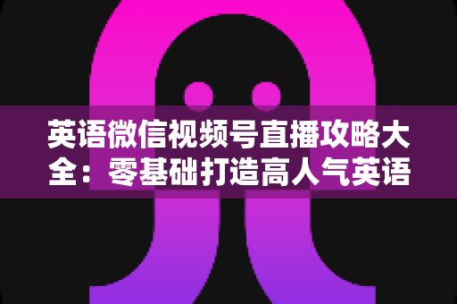 英语微信视频号直播攻略大全：零基础打造高人气英语直播间的实战指南