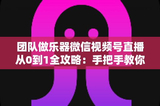 团队做乐器微信视频号直播从0到1全攻略：手把手教你打造高转化乐器直播团队