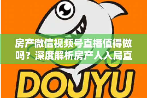 房产微信视频号直播值得做吗？深度解析房产人入局直播的机遇、挑战与实操打法