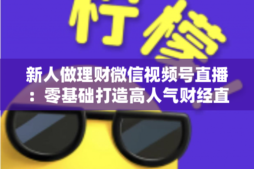 新人做理财微信视频号直播：零基础打造高人气财经直播间的实战全攻略