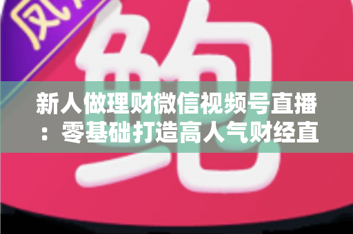 新人做理财微信视频号直播：零基础打造高人气财经直播间的实战全攻略