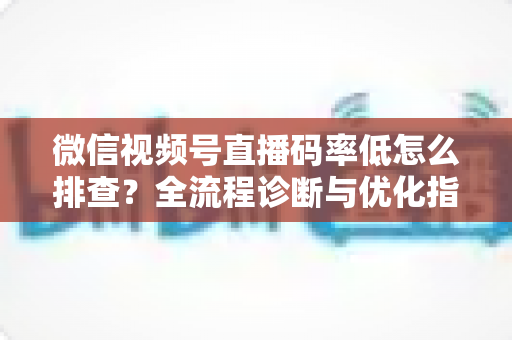 微信视频号直播码率低怎么排查？全流程诊断与优化指南，让直播画质清晰不卡顿