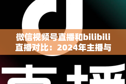 微信视频号直播和bilibili直播对比：2024年主播与商家必看的平台选择全攻略
