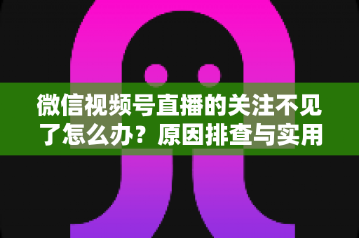 微信视频号直播的关注不见了怎么办?原因排查与实用解决方法全攻略 微信视频号直播的关注不见了怎么办?原因排查与实用解决方法全攻略