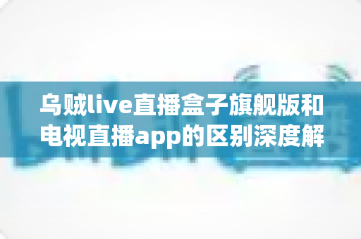 乌贼live直播盒子旗舰版和电视直播app的区别深度解析：硬件盒子与软件应用到底怎么选？