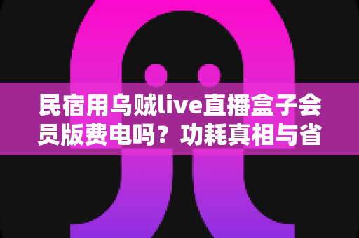 民宿用乌贼live直播盒子会员版费电吗？功耗真相与省电省钱全攻略