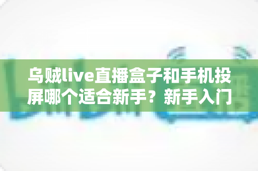 乌贼live直播盒子和手机投屏哪个适合新手？新手入门全攻略与优缺点深度对比