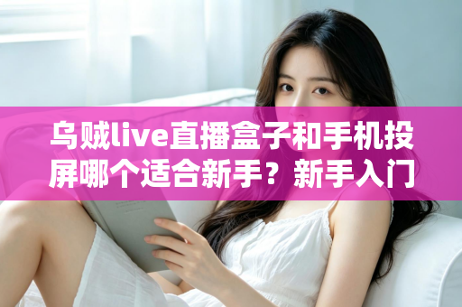 乌贼live直播盒子和手机投屏哪个适合新手？新手入门全攻略与优缺点深度对比