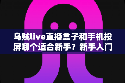 乌贼live直播盒子和手机投屏哪个适合新手？新手入门全攻略与优缺点深度对比