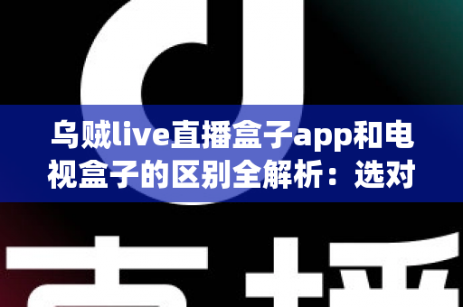 乌贼live直播盒子app和电视盒子的区别全解析：选对观影方案，畅享高清大屏新体验