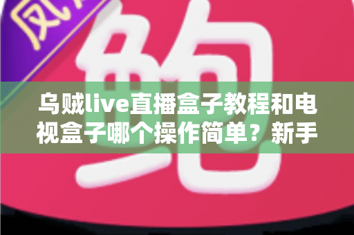 乌贼live直播盒子教程和电视盒子哪个操作简单？新手零基础入门全攻略与深度对比解析