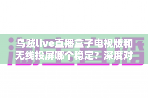 乌贼live直播盒子电视版和无线投屏哪个稳定？深度对比分析与实用优化指南