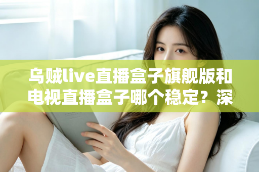 乌贼live直播盒子旗舰版和电视直播盒子哪个稳定？深度对比解析帮您选对观影利器