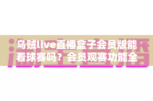 乌贼live直播盒子会员版能看球赛吗？会员观赛功能全解析与安全观看指南