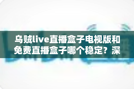乌贼live直播盒子电视版和免费直播盒子哪个稳定？深度对比解析与选购指南