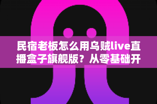 民宿老板怎么用乌贼live直播盒子旗舰版？从零基础开播到稳定接单的实战全攻略