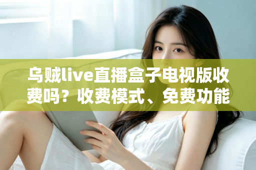 乌贼live直播盒子电视版收费吗？收费模式、免费功能与避坑指南全面解析