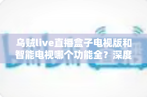 乌贼live直播盒子电视版和智能电视哪个功能全？深度对比帮你找到最优观影方案