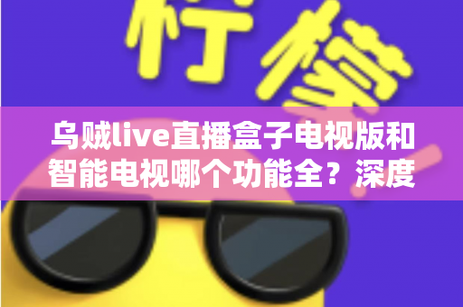 乌贼live直播盒子电视版和智能电视哪个功能全？深度对比帮你找到最优观影方案