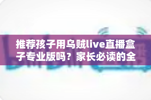 推荐孩子用乌贼live直播盒子专业版吗?家长必读的全面解析与理性使用指南 推荐孩子用乌贼live直播盒子专业版吗?家长必读的全面解析与理性使用指南