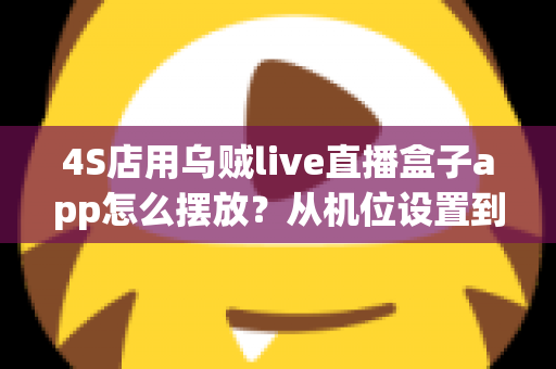 4S店用乌贼live直播盒子app怎么摆放？从机位设置到场景布置的完整实操指南