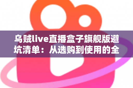 乌贼live直播盒子旗舰版避坑清单：从选购到使用的全流程防坑指南，帮你省心省钱少走弯路