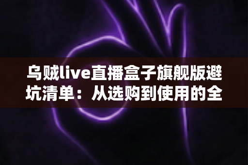 乌贼live直播盒子旗舰版避坑清单：从选购到使用的全流程防坑指南，帮你省心省钱少走弯路